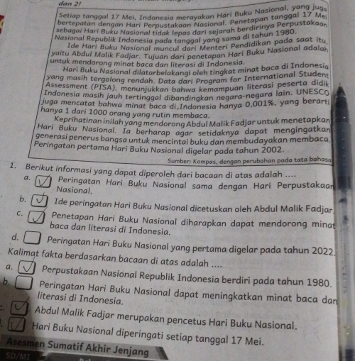 dan 2!
Setiap tanggal 17 Mei, Indonesia merayakan Hari Buku Nasional, yang jug
bertepatan dengan Hari Perpustakaan Nasional. Penetapan tanggal 17. Me
sebagai Hari Buku Nasional tidak lepas dari sejarah berdirinya Perpustakaa,
Nasional Republik Indonesia pada tanggal yang sama di tahun 1980.
Ide Hari Buku Nasional muncul do? Menteri Pendidikan pada saat itu
yaitu Abdul Malik Fadjar. Tujuan dari penetapan Hari Buku Nasional adalah
untuk mendorong minat baca dan literasi di Indonesia.
Hari Buku Nasional dilatarbeiakangi oleh tingkat minat baca di Indonesia
yang masih tergolong rendah. Data dari Program for International Student
Assessment (PISA), menunjukkan bahwa kemampuan literasi peserta didik
Indonesia masih jauh tertinggal dibandingkan negara-negara lain. UNESCo
juga mencatat bahwa minat baca di Indonesia hanya 0,001%, yang berart
hanya 1 dari 1000 orang yang rutin membaca.
Keprihatinan inilah yang mendorong Abdul Malik Fadjar untuk menetapkan
Hari Buku Nasional. Ia berharap agar setidaknya dapat mengingatkan
generasi penerus bangsa untuk mencintai buku dan membudayakan membaca
Peringatan pertama Hari Buku Nasional digelar pada tahun 2002.
Sumber: Kompas, dengan perubahan pada tata bahasa
1. Berikut informasi yang dapat diperoleh dari bacaan di atas adalah ....
a. Peringatan Hari Buku Nasional sama dengan Hari Perpustakaan
Nasional.
b. Ide peringatan Hari Buku Nasional dicetuskan oleh Abdul Malik Fadjar
C. Penetapan Hari Buku Nasional diharapkan dapat mendorong minat
baca dan literasi di Indonesia.
d. Peringatan Hari Buku Nasional yang pertama digelar pada tahun 2022
Kalimat fakta berdasarkan bacaan di atas adalah ....
a. Perpustakaan Nasional Republik Indonesia berdiri pada tahun 1980.
b. Peringatan Hari Buku Nasional dapat meningkatkan minat baca dan
literasi di Indonesia.
Abdul Malik Fadjar merupakan pencetus Hari Buku Nasional.
Hari Buku Nasional diperingati setiap tanggal 17 Mei.
Asesmen Sumatif Akhir Jenjang
SD/MI