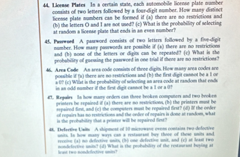 License Plates In a certain state, each automobile license plate number 
consists of two letters followed by a four-digit number. How many distinct 
license plate numbers can be formed if (a) there are no restrictions and 
(b) the letters O and I are not used? (c) What is the probability of selecting 
at random a license plate that ends in an even number? 
45. Password A password consists of two letters followed by a five-digit 
number. How many passwords are possible if (a) there are no restrictions 
and (b) none of the letters or digits can be repeated? (c) What is the 
probability of guessing the password in one trial if there are no restrictions? 
46. Area Code An area code consists of three digits. How many area codes are 
possible if (a) there are no restrictions and (b) the first digit cannot be a 1 or 
a 0? (c) What is the probability of selecting an area code at random that ends 
in an odd number if the first digit cannot be a 1 or a 0? 
47. Repairs In how many orders can three broken computers and two broken 
printers be repaired if (a) there are no restrictions. (b) the printers must be 
repaired first, and (c) the computers must be repaired first? (d) If the order 
of repairs has no restrictions and the order of repairs is done at random, what 
is the probability that a printer will be repaired first? 
48. Defective Units A shipment of 10 microwave ovens contains two defective 
units. In how many ways cam a restaurant buy three of these units and 
receive (a) no defective units, (b) one defective unit, and (e) at least two 
nondefective units? (d) What is the probability of the restaurant buying at 
least two nondefective units?