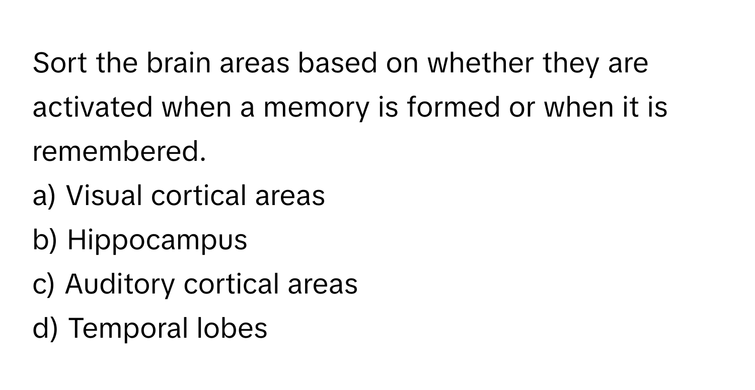 Sort the brain areas based on whether they are activated when a memory is formed or when it is remembered.

a) Visual cortical areas
b) Hippocampus
c) Auditory cortical areas
d) Temporal lobes