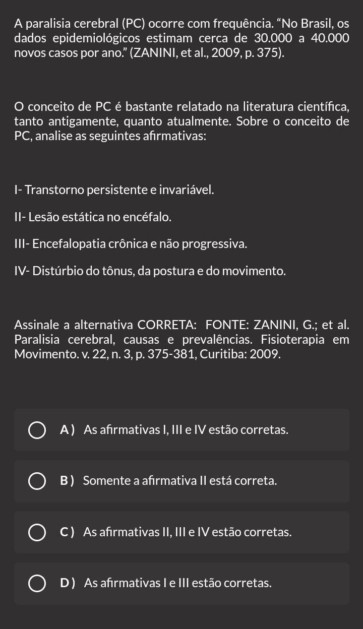 A paralisia cerebral (PC) ocorre com frequência. “No Brasil, os
dados epidemiológicos estimam cerca de 30.000 a 40.000
novos casos por ano.” (ZANINI, et al., 2009, p. 375).
O conceito de PC é bastante relatado na literatura científica,
tanto antigamente, quanto atualmente. Sobre o conceito de
PC , analise as seguintes afrmativas:
I- Transtorno persistente e invariável.
II- Lesão estática no encéfalo.
III- Encefalopatia crônica e não progressiva.
IV- Distúrbio do tônus, da postura e do movimento.
Assinale a alternativa CORRETA: FONTE: ZANINI, G.; et al.
Paralisia cerebral, causas e prevalências. Fisioterapia em
Movimento. v. 22, n. 3, p. 375-381, Curitiba: 2009.
A ) As afrmativas I, III e IV estão corretas.
B ) Somente a afırmativa II está correta.
C ) As afırmativas II, III e IV estão corretas.
D ) As afırmativas I e III estão corretas.