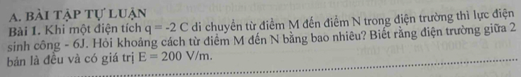 bài tập tự luận 
Bài 1. Khi một điện tích q=-2C di chuyền từ điểm M đến điểm N trong điện trường thì lực điện 
sinh công - 6J. Hỏi khoảng cách từ điểm M đến N bằng bao nhiêu? Biết rằng điện trường giữa 2 
bản là đều và có giá trị E=200V/m.