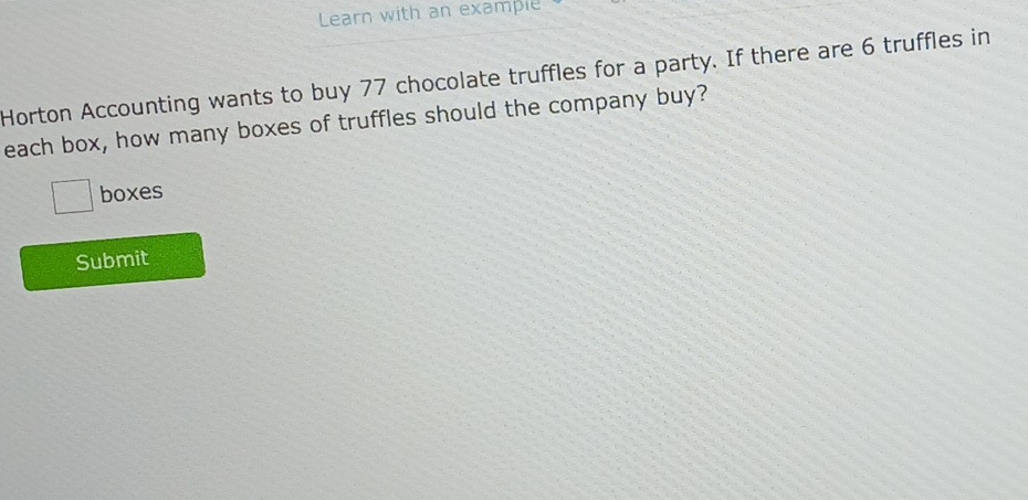 Learn with an example 
Horton Accounting wants to buy 77 chocolate truffles for a party. If there are 6 truffles in 
each box, how many boxes of truffles should the company buy?
□ boxes 
Submit