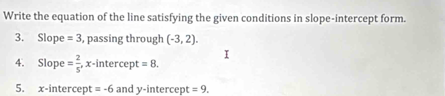 Write the equation of the line satisfying the given conditions in slope-intercept form. 
3. Slope =3 , passing through (-3,2). 
4. Slope = 2/5  , x-intercept =8. 
5. x-intercept =-6 and y-intercept =9.