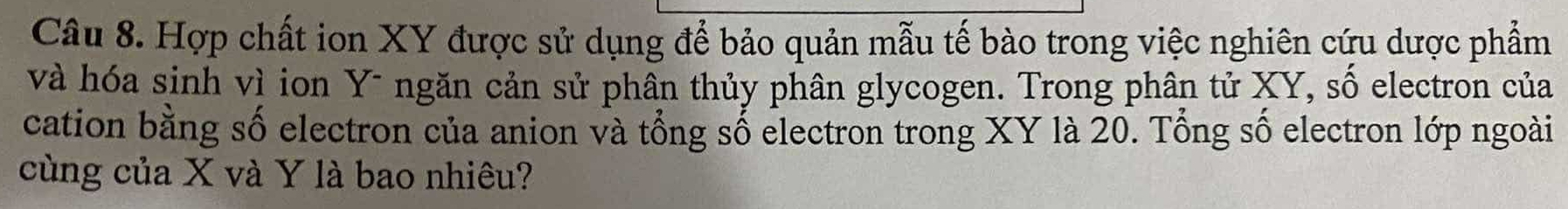 Hợp chất ion XY được sử dụng để bảo quản mẫu tế bào trong việc nghiên cứu dược phẩm 
và hóa sinh vì ion Y - ngăn cản sử phân thủy phân glycogen. Trong phân tử XY, số electron của 
cation bằng số electron của anion và tổng số electron trong XY là 20. Tổng số electron lớp ngoài 
cùng của X và Y là bao nhiêu?