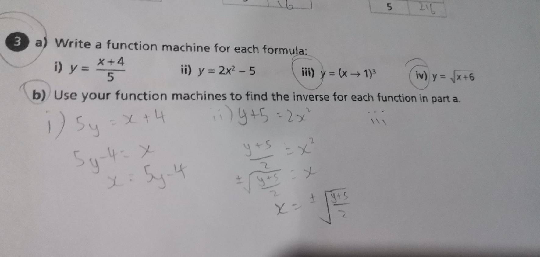 5 
30 a) Write a function machine for each formula: 
i) y= (x+4)/5  ii) y=2x^2-5
iii) y=(xto 1)^3 iv) y=sqrt(x+6)
b) Use your function machines to find the inverse for each function in part a.