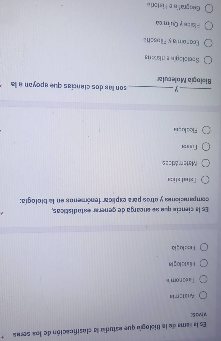 Es la rama de la Biología que estudia la clasificación de los seres *
vivos:
Anatomía
Taxonomía
Histología
Ficología
Es la ciencia que se encarga de generar estadísticas,
*
comparaciones y otros para explicar fenómenos en la biología:
Estadística
Matemáticas
Física
Ficología
__y
son las dos ciencias que apoyan a la
Biología Molecular
Sociología e historia
Economía y Filosofía
Física y Química
Geografía e historia