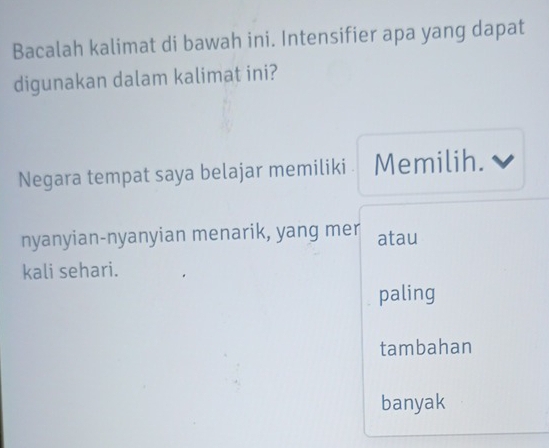 Bacalah kalimat di bawah ini. Intensifier apa yang dapat
digunakan dalam kalimat ini?
Negara tempat saya belajar memiliki Memilih.
nyanyian-nyanyian menarik, yang mer atau
kali sehari.
paling
tambahan
banyak