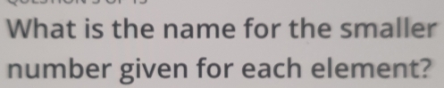 What is the name for the smaller 
number given for each element?