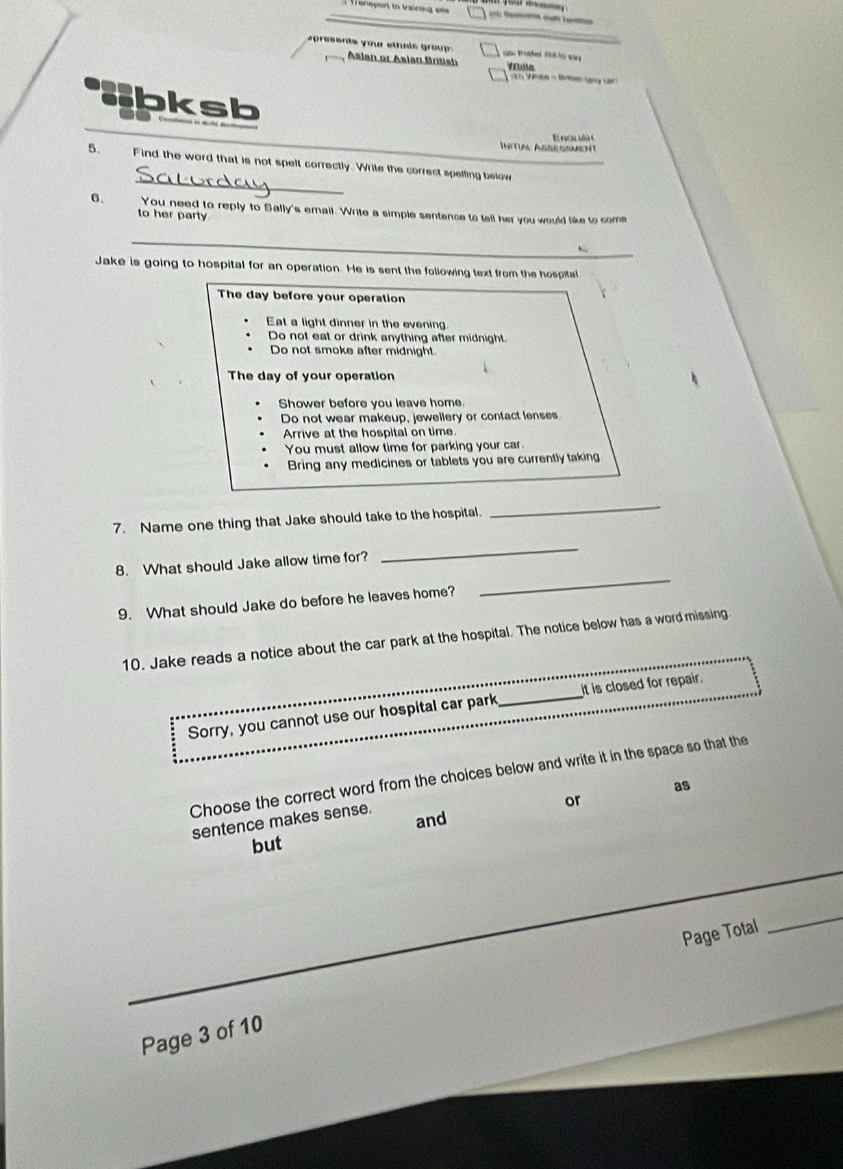 a prssent a y our e th a is g o 
Asian or Asian Briush Víule
Wh - kns bọg s
lbksb
E rgu 
Intrial Assessment
_
5. Find the word that is not spelt correctly. Write the correct spelling below
6. You need to reply to Sally's email. Write a simple sentence to tell her you would like to come
to her party
_
Jake is going to hospital for an operation. He is sent the following text from the hospital
The day before your operation
Eat a light dinner in the evening.
Do not eat or drink anything after midnight.
Do not smoke after midnight.
The day of your operation
Shower before you leave home.
Do not wear makeup, jewellery or contact lenses.
Arrive at the hospital on time.
You must allow time for parking your car.
Bring any medicines or tablets you are currently taking
7. Name one thing that Jake should take to the hospital.
_
8. What should Jake allow time for?
_
9. What should Jake do before he leaves home?
_
10. Jake reads a notice about the car park at the hospital. The notice below has a word missing
Sorry, you cannot use our hospital car park_ it is closed for repair.
Choose the correct word from the choices below and write it in the space so that the
as
and
sentence makes sense.
or
but
Page Total
_
Page 3 of 10