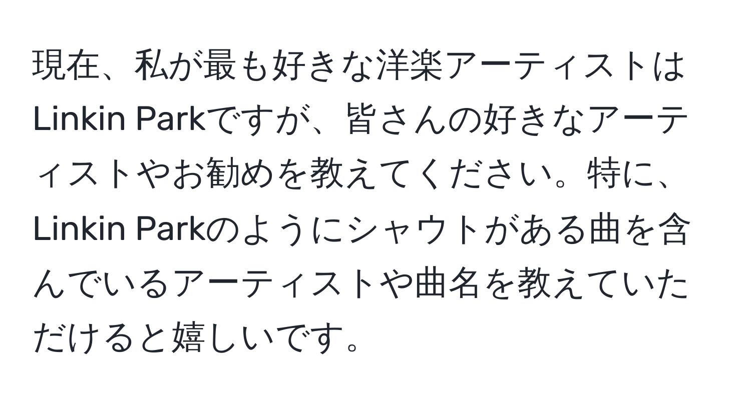 現在、私が最も好きな洋楽アーティストはLinkin Parkですが、皆さんの好きなアーティストやお勧めを教えてください。特に、Linkin Parkのようにシャウトがある曲を含んでいるアーティストや曲名を教えていただけると嬉しいです。