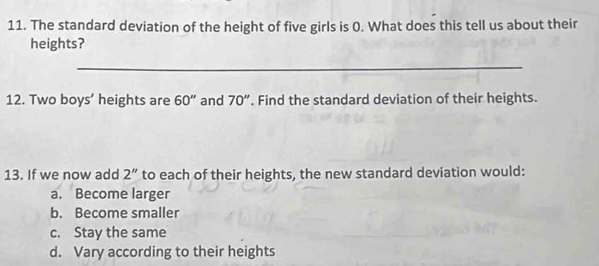 The standard deviation of the height of five girls is 0. What does this tell us about their
heights?
_
12. Two boys’ heights are 60'' and 70''. Find the standard deviation of their heights.
13. If we now add 2'' to each of their heights, the new standard deviation would:
a. Become larger
b. Become smaller
c. Stay the same
d. Vary according to their heights