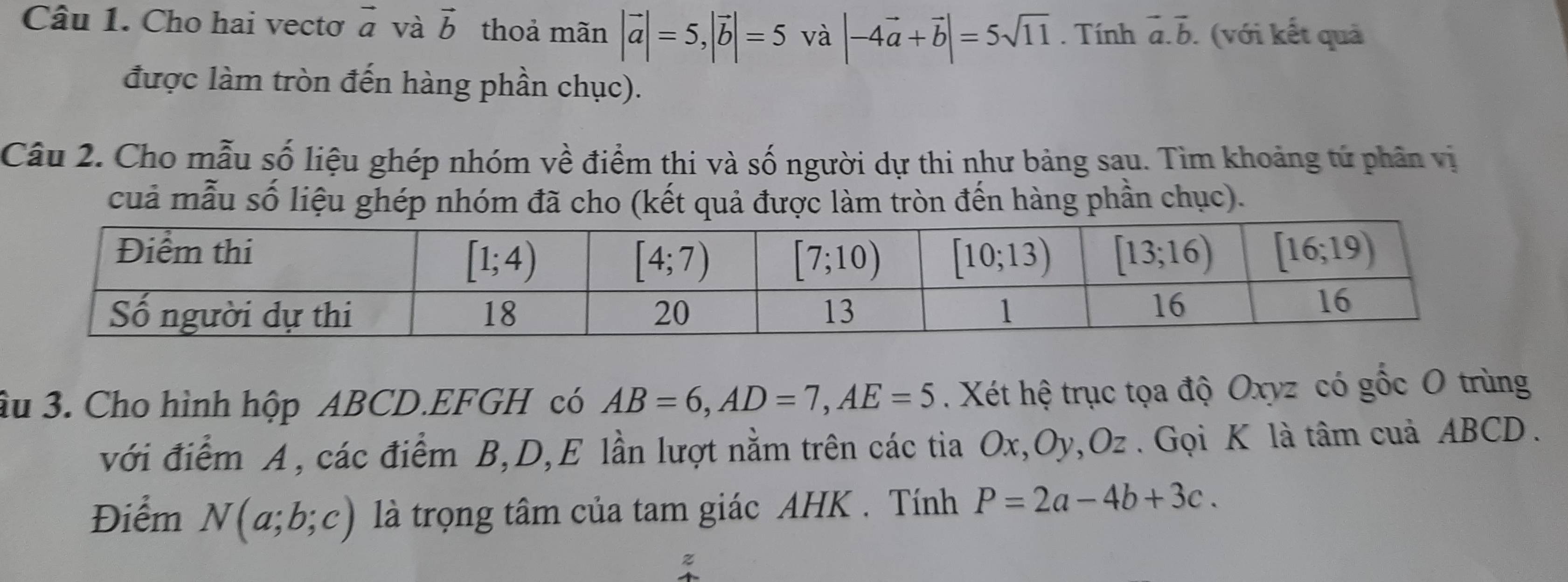 Cho hai vectơ vector a và vector b thoả mãn |vector a|=5,|vector b|=5 và |-4vector a+vector b|=5sqrt(11). Tính vector a.vector b. (với kết quả
được làm tròn đến hàng phần chục).
Câu 2. Cho mẫu số liệu ghép nhóm về điểm thi và số người dự thi như bảng sau. Tìm khoảng tứ phân vị
cuả mẫu số liệu ghép nhóm đã cho (kết quả được làm tròn đến hàng phần chục).
âu 3. Cho hình hộp ABCD.EFGH có AB=6,AD=7,AE=5. Xét hệ trục tọa độ Oxyz có gốc O trùng
với điểm A, các điểm B,D,E lần lượt nằm trên các tia Ox,Oy,Oz . Gọi K là tâm cuả ABCD .
Điểm N(a;b;c) là trọng tâm của tam giác AHK . Tính P=2a-4b+3c.