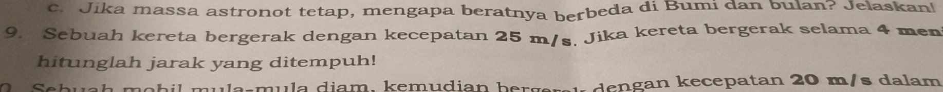 Jika massa astronot tetap, mengapa beratnya berbeda di Bumi dan bulan? Jelaskan! 
9. Sebuah kereta bergerak dengan kecepatan 25 m/s. Jika kereta bergerak selama 4 men 
hitunglah jarak yang ditempuh! 
d an kecepatan 20 m/s dalam