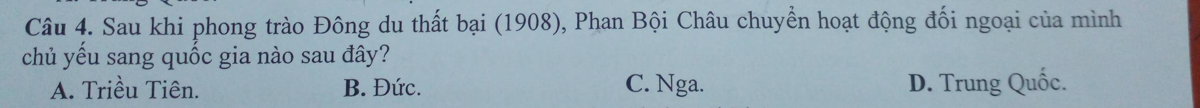 Sau khi phong trào Đông du thất bại (1908), Phan Bội Châu chuyển hoạt động đối ngoại của mình
chủ yếu sang quốc gia nào sau đây?
A. Triều Tiên. B. Đức. C. Nga. D. Trung Quốc.