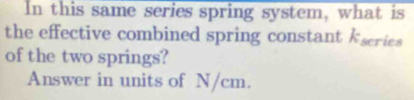 In this same series spring system, what is 
the effective combined spring constant kscries 
of the two springs? 
Answer in units of N/cm.