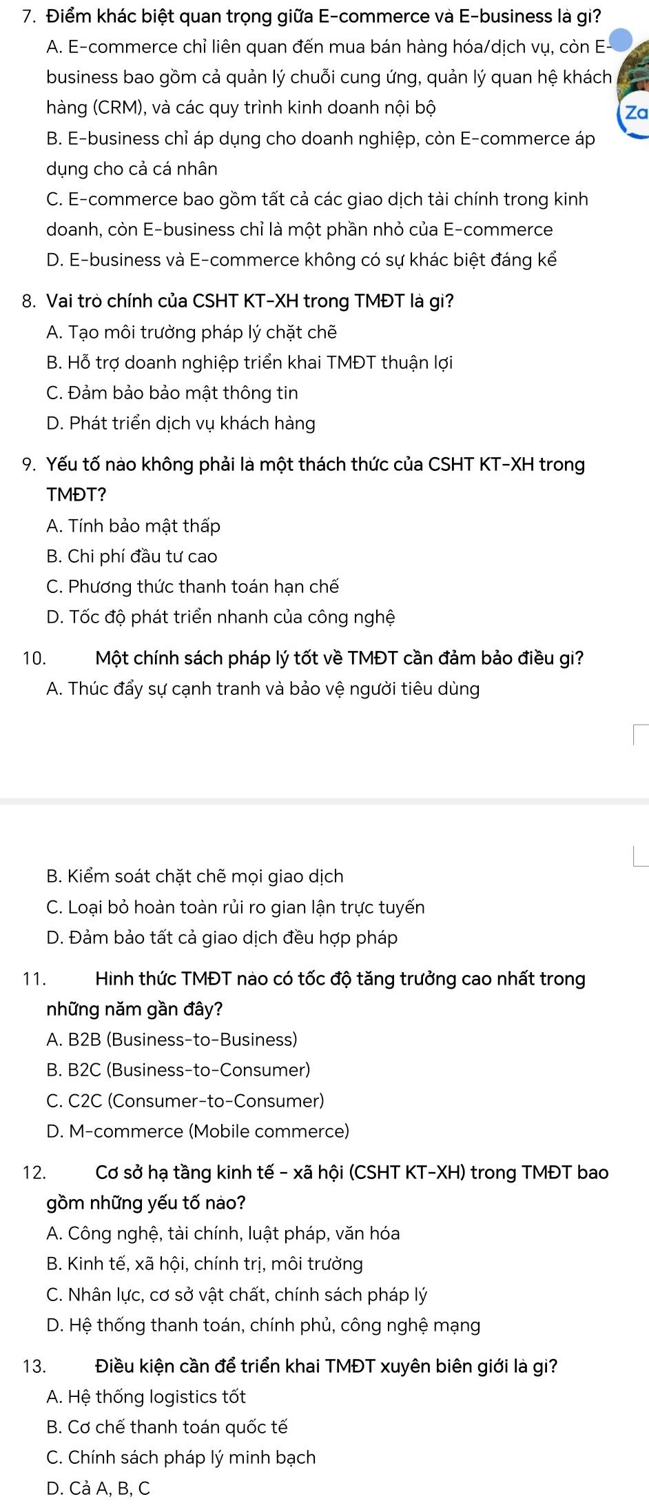 Điểm khác biệt quan trọng giữa E-commerce và E-business là gi?
A. E-commerce chỉ liên quan đến mua bán hàng hóa/dịch vụ, còn E-
business bao gồm cả quản lý chuỗi cung ứng, quản lý quan hệ khách
hàng (CRM), và các quy trình kinh doanh nội bộ
Za
B. E-business chỉ áp dụng cho doanh nghiệp, còn E-commerce áp
dụng cho cả cá nhân
C. E-commerce bao gồm tất cả các giao dịch tài chính trong kinh
doanh, còn E-business chỉ là một phần nhỏ của E-commerce
D. E-business và E-commerce không có sự khác biệt đáng kể
8. Vai trò chính của CSHT KT-XH trong TMĐT là gi?
A. Tạo môi trường pháp lý chặt chẽ
B. Hỗ trợ doanh nghiệp triển khai TMĐT thuận lợi
C. Đảm bảo bảo mật thông tin
D. Phát triển dịch vụ khách hàng
9. Yếu tố nào không phải là một thách thức của CSHT KT-XH trong
TMĐT?
A. Tính bảo mật thấp
B. Chi phí đầu tư cao
C. Phương thức thanh toán hạn chế
D. Tốc độ phát triển nhanh của công nghệ
10.Một chính sách pháp lý tốt về TMĐT cần đảm bảo điều gi?
A. Thúc đẩy sự cạnh tranh và bảo vệ người tiêu dùng
B. Kiểm soát chặt chẽ mọi giao dịch
C. Loại bỏ hoàn toàn rủi ro gian lận trực tuyến
D. Đảm bảo tất cả giao dịch đều hợp pháp
11.  Hình thức TMĐT nào có tốc độ tăng trưởng cao nhất trong
những năm gần đây?
A. B2B (Business-to-Business)
B. B2C (Business-to-Consumer)
C. C2C (Consumer-to-Consumer)
D. M-commerce (Mobile commerce)
12. Cơ sở hạ tầng kinh tế - xã hội (CSHT KT-XH) trong TMĐT bao
gồm những yếu tố nào?
A. Công nghệ, tài chính, luật pháp, văn hóa
B. Kinh tế, xã hội, chính trị, môi trường
C. Nhân lực, cơ sở vật chất, chính sách pháp lý
D. Hệ thống thanh toán, chính phủ, công nghệ mạng
13. Điều kiện cần để triển khai TMĐT xuyên biên giới là gi?
A. Hệ thống logistics tốt
B. Cơ chế thanh toán quốc tế
C. Chính sách pháp lý minh bạch
D. Cả A, B, C