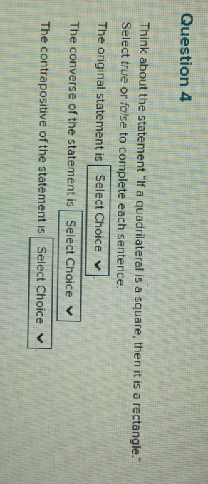 Think about the statement “If a quadrilateral is a square, then it is a rectangle.” 
Select true or false to complete each sentence. 
The original statement is Select Choice 
The converse of the statement is Select Choice 
The contrapositive of the statement is Select Choice