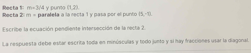 Recta 1: m=3/4 y punto (1,2). 
Recta 2: m= paralela a la recta 1 y pasa por el punto (5,-1). 
Escribe la ecuación pendiente intersección de la recta 2. 
La respuesta debe estar escrita toda en minúsculas y todo junto y si hay fracciones usar la diagonal.