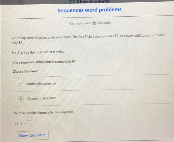 Khan Academi
Sequences word problems
You might need: ≌ Calculator
A clothing store is having a sale on T-shirts. The first T-shirt you buy costs $7, and every additional shirt costs
only $5.
Let f(n) be the total cost of π shirts.
f is a sequence. What kind of sequence is it?
Choose 1 answer:
Arithmetic sequence
Geometric sequence
Write an explicit formula for the sequence..
f(n)=-
Show Calculator