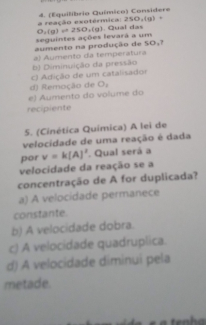 (Equilíbrio Químico) Considere
a reação exotérmica: 2SO_2(g)+
seguintes ações levará a um O_2(g)leftharpoons 2SO_3(g). Qual das
aumento na produção de SO₃?
a) Aumento da temperatura
b) Diminuição da pressão
c) Adição de um catalisador
d) Remoção de O_2
e) Aumento do volume do
recipiente
5. (Cinética Química) A lei de
velocidade de uma reação é dada
por v=k[A]^2. Qual será a
velocidade da reação se a
concentração de A for duplicada?
a) A velocidade permanece
constante.
b) A velocidade dobra.
c) A velocidade quadruplica.
d) A velocidade diminui pela
metade.