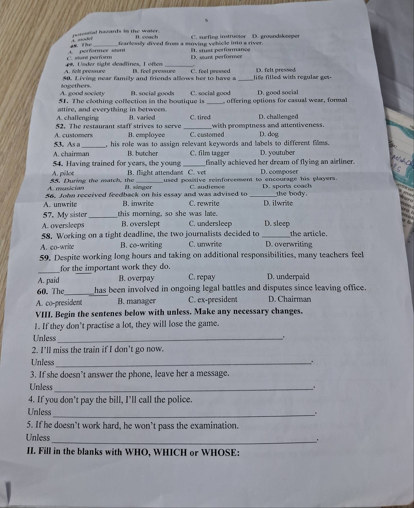 potential hazards in the water.
A. model
B. coach C. surfing instructor D. groundskeeper
48. The _fearlessly dived from a moving vehicle into a river.
A. performer stunt B. stunt performance
C. stunt perform D. stunt performer
49. Under tight deadlines, I often_
A. felt pressure B. feel pressure C. feel pressed D. felt pressed
50. Living near family and friends allows her to have a _life filled with regular get-
togethers.
A. good society B. social goods C. social good D. good social
51. The clothing collection in the boutique is _, offering options for casual wear, formal
attire, and everything in between.
A. challenging B. varied C. tired D. challenged
52. The restaurant staff strives to serve _with promptness and attentiveness.
A. customers B. employee C. customed D. dog
53. As a _, his role was to assign relevant keywords and labels to different films.
A. chairman B. butcher C. film tagger D. youtuber
54. Having trained for years, the young _finally achieved her dream of flying an airliner.
A. pilot B. flight attendant C. vet D. composer
55. During the match, the _used positive reinforcement to encourage his players.
A. musician B. singer C. audience D. sports coach
k u
56. John received feedback on his essay and was advised to _the body.
o mor
kuro
A. unwrite B. inwrite C. rewrite D. ilwrite
nond
57. My sister_ this morning, so she was late.
rot
nol
A. oversleeps B. overslept C. undersleep D. sleep
b
58. Working on a tight deadline, the two journalists decided to _the article.
A. co-write B. co-writing C. unwrite D. overwriting
59. Despite working long hours and taking on additional responsibilities, many teachers feel
_
for the important work they do.
A. paid B. overpay C. repay D. underpaid
60. The_ has been involved in ongoing legal battles and disputes since leaving office.
A. co-president B. manager C. ex-president D. Chairman
VIII. Begin the sentenes below with unless. Make any necessary changes.
1. If they don’t practise a lot, they will lose the game.
Unless_
2. I’ll miss the train if I don’t go now.
Unless_ .
3. If she doesn’t answer the phone, leave her a message.
Unless_
4. If you don’t pay the bill, I’ll call the police.
Unless_
.
5. If he doesn’t work hard, he won’t pass the examination.
Unless
_'
II. Fill in the blanks with WHO, WHICH or WHOSE: