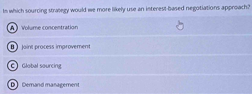 In which sourcing strategy would we more likely use an interest-based negotiations approach?
AVolume concentration
B Joint process improvement
C Global sourcing
D Demand management