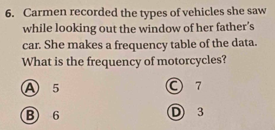 Carmen recorded the types of vehicles she saw
while looking out the window of her father’s
car. She makes a frequency table of the data.
What is the frequency of motorcycles?
A 5 C 7
B) 6 D 3