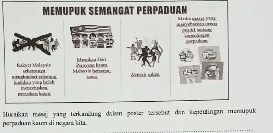 MémUPUK SeManGAT PerpaDUan 
Media masta yang 
menyebarkan mesei 
Rositif tentang 
kepentiuzan 
perpaduen 
Mecaikan Hari 
Rakyat Malaysia Reaxsen kum 
schonmara Malaysia berame 
mnghindari sckarang Aktixiti sukan 
tindakan yang bolsh 
mencetuskan 
povokasi kaum 
Huraikan mesej yang terkandung dalam poster tersebut dan kepentingan memupuk 
perpaduan kaum di negara kita.