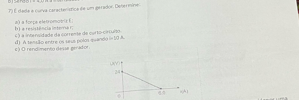 Send I=4,0A a me 
7) É dada a curva característica de um gerador. Determine: 
a) a força eletromotriz E; 
b) a resistência interna r; 
c) a intensidade da corrente de curto-circuito. 
d) A tensão entre os seus polos quando i=10A. 
e) O rendimento desse gerador.
U(V)
24
6,0 I(A)
0