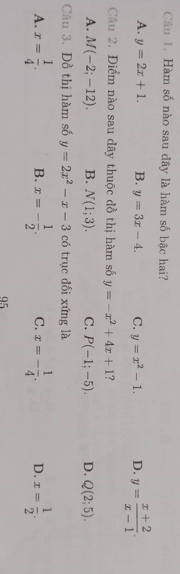 Hàm số nào sau đây là hàm số bậc hai?
A. y=2x+1. B. y=3x-4. C. y=x^2-1. D. y= (x+2)/x-1 . 
Câu 2. Điểm nào sau đây thuộc đồ thị hàm số y=-x^2+4x+1 ?
A. M(-2;-12). B. N(1;3). C. P(-1;-5). D. Q(2;5). 
Câu 3. Đồ thị hàm số y=2x^2-x-3 có trục đối xứng là
A. x= 1/4 . x=- 1/2 . x=- 1/4 . D. x= 1/2 . 
B.
C.
95