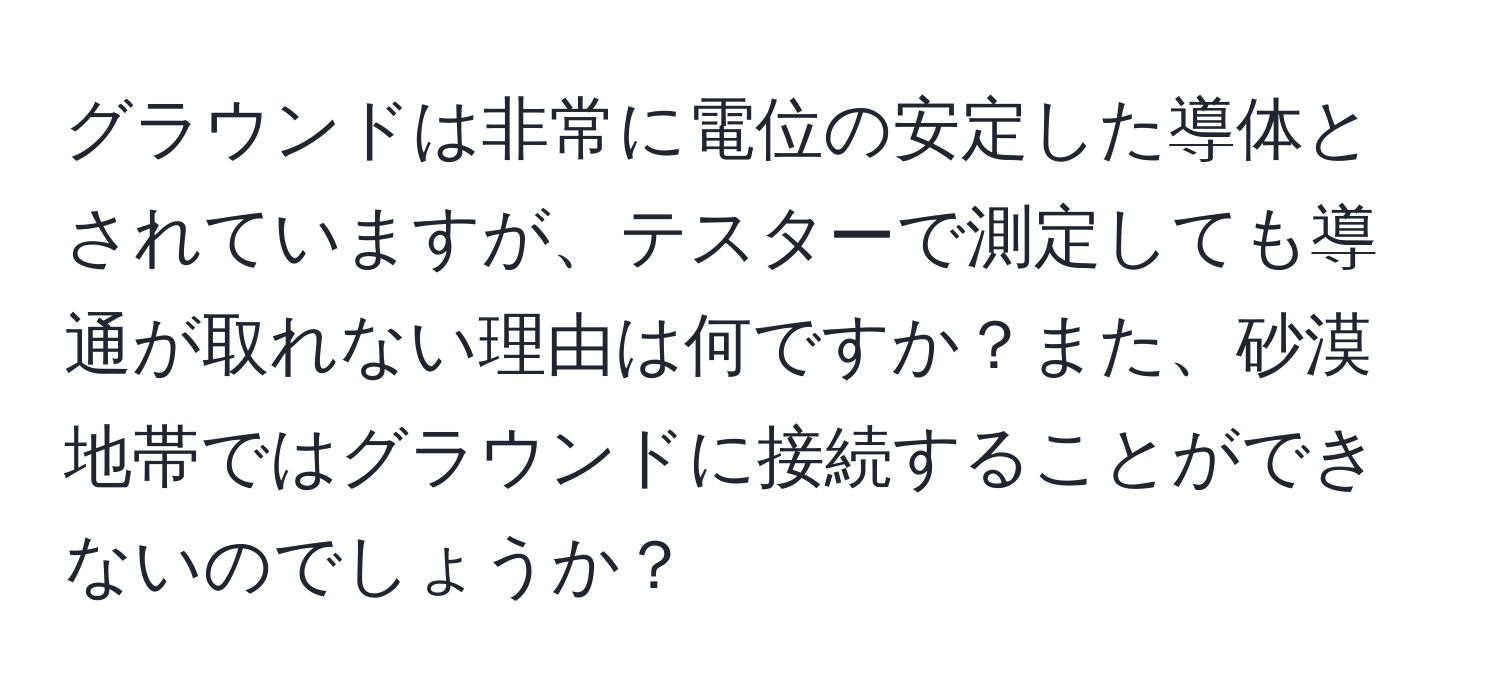 グラウンドは非常に電位の安定した導体とされていますが、テスターで測定しても導通が取れない理由は何ですか？また、砂漠地帯ではグラウンドに接続することができないのでしょうか？