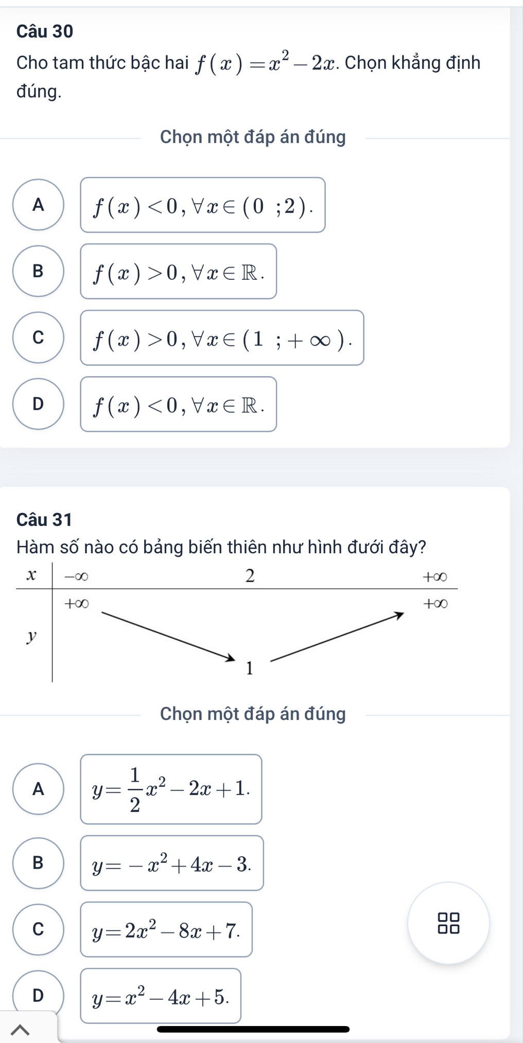 Cho tam thức bậc hai f(x)=x^2-2x. Chọn khẳng định
đúng.
Chọn một đáp án đúng
A f(x)<0</tex>, forall x∈ (0;2).
B f(x)>0, forall x∈ R.
C f(x)>0, forall x∈ (1;+∈fty ).
D f(x)<0</tex> , ∀ x∈ R. 
Câu 31
Hàm số nào có bảng biến thiên như hình đưới đây?
Chọn một đáp án đúng
A y= 1/2 x^2-2x+1.
B y=-x^2+4x-3. 
□□
C y=2x^2-8x+7. 
□□
D y=x^2-4x+5.