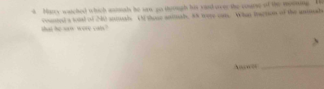 Harry watched which animals he saw go through his yard over the course of the moning. He 
counted a total of 240 anmals Of those animale, 85 were cats. What fraction of the uninads 
that he saw were car? 
Anwer_