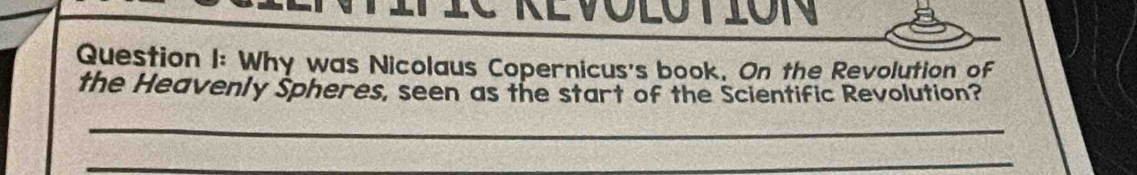 IVIC KEVOLOTION 
Question I: Why was Nicolaus Copernicus's book, On the Revolution of 
the Heavenly Spheres, seen as the start of the Scientific Revolution? 
_ 
_ 
_