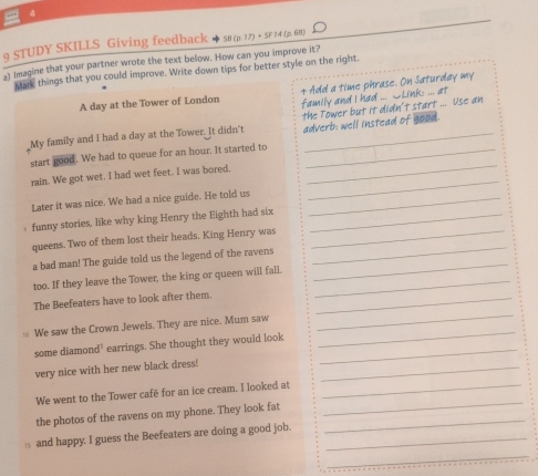 4 
9 STUDY SKILLS Giving feedback SB (p. 17) + SF 24 (p. 68) 
a) imagine that your partner wrote the text below. How can you improve it? 
Mare things that you could improve. Write down tips for better style on the right. 
A day at the Tower of London + Add a time phrase. On Saturday my 
family and I had ... C Link: ... at 
My family and I had a day at the Tower. It didn't the Tower but it didn't start ... Use an 
_ 
start good. We had to queue for an hour. It started to adverb: well instead of good. 
_ 
rain. We got wet. I had wet feet. I was bored. 
Later it was nice. We had a nice guide. He told us_ 
funny stories, like why king Henry the Eighth had six_ 
queens. Two of them lost their heads. King Henry was_ 
_ 
a bad man! The guide told us the legend of the ravens 
_ 
too. If they leave the Tower, the king or queen will fall._ 
The Beefeaters have to look after them._ 
We saw the Crown Jewels. They are nice. Mum saw 
_ 
some diamond’ earrings. She thought they would look_ 
_ 
very nice with her new black dress!_ 
We went to the Tower café for an ice cream. I looked at_ 
the photos of the ravens on my phone. They look fat_ 
_ 
5 and happy. I guess the Beefeaters are doing a good job._ 
_