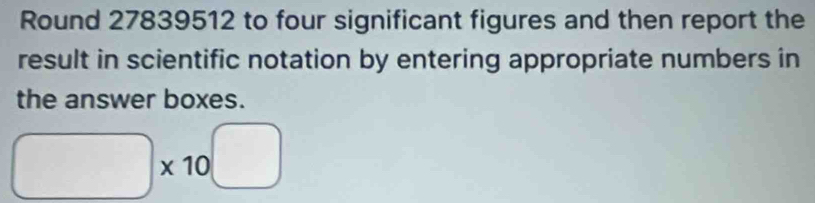 Round 27839512 to four significant figures and then report the 
result in scientific notation by entering appropriate numbers in 
the answer boxes.
□ * 10^(□)