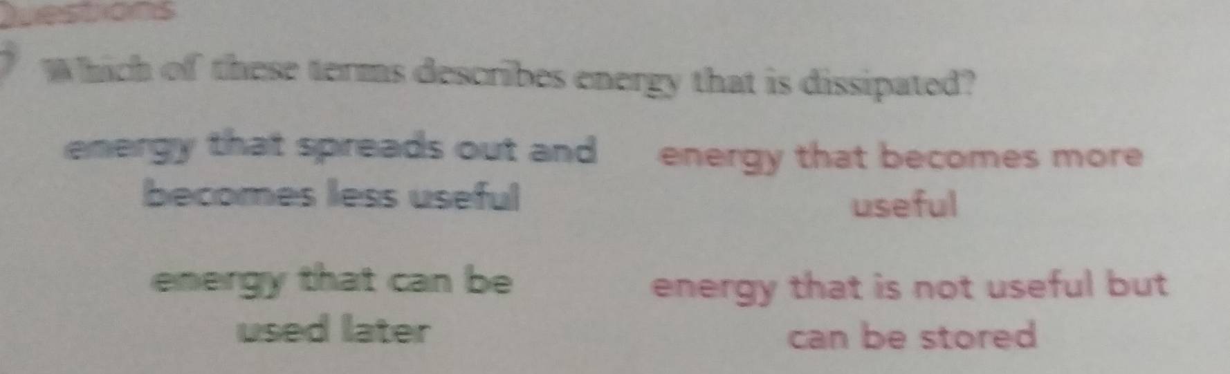 Questions
Which of these terms describes energy that is dissipated?
energy that spreads out and energy that becomes more 
becomes less useful useful
energy that can be energy that is not useful but
used later can be stored