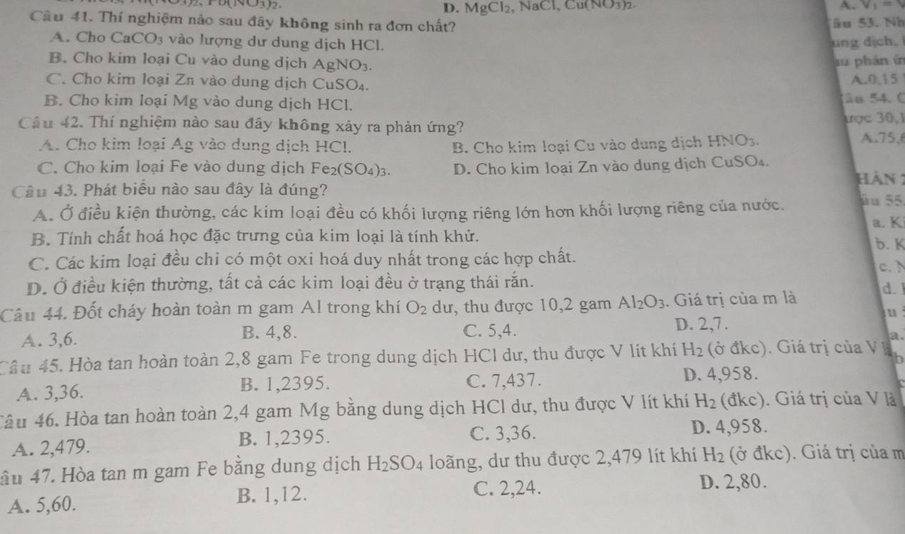 (surd 3)2 , N 1C1,Cu(NO_3)2. A. V_1=
D. MgCl_2
Câu 41. Thí nghiệm nảo sau đây không sinh ra đơn chất? âu 53. Nh
A. Cho CaCO_3 vào lượng dư dung dịch HCl.
ung dịch,
B. Cho kim loại Cu vào dung dịch AgNO_3. au phán in
C. Cho kim loại Zn vào dung dịch CuSO₄.
A. 0.15
B. Cho kim loại Mg vào dung dịch HCl. Sâu 54. C
Câu 42. Thí nghiệm nào sau đây không xảy ra phản ứng? ược 30.1
A. Cho kim loại Ag vào dung dịch HCl. B. Cho kim loại Cu vào dung dịch I HNO_3
A.75.6
C. Cho kim loại Fe vào dung dịch Fe_2(SO_4)_3. D. Cho kim loại Zn vào dung dịch CuSO₄.
Hàn :
Câu 43. Phát biểu nào sau đây là đúng?
A. Ở điều kiện thường, các kim loại đều có khối lượng riêng lớn hơn khối lượng riêng của nước.
äu 55
a. K
B. Tính chất hoá học đặc trưng của kim loại là tính khử. b. K
C. Các kim loại đều chỉ có một oxi hoá duy nhất trong các hợp chất. c.
D. Ở điều kiện thường, tất cả các kim loại đều ở trạng thái rắn.
d.
Câu 44. Đốt cháy hoàn toàn m gam Al trong khí O_2 dư, thu được 10,2 gam Al_2O_3. Giá trị của m là
u
D. 2,7 .
A. 3,6.
B. 4,8. C. 5,4.
a.
Cầu 45. Hòa tan hoàn toàn 2,8 gam Fe trong dung dịch HCl dư, thu được V lít khí H_2 (ở đkc). Giá trị của V B h
A. 3,36. B. 1,2395. C. 7,437.
D. 4,958.
Tâu 46. Hòa tan hoàn toàn 2,4 gam Mg bằng dung dịch HCl dư, thu được V lít khí H_2 (vector akc) ). Giá trị của V là
A. 2,479. B. 1,2395. C. 3,36. D. 4,958.
ầu 47. Hòa tan m gam Fe bằng dung dịch H_2SO_4 loãng, dư thu được 2,479 lít khí H_2 (ở đkc). Giá trị của m
A. 5,60. B. 1,12.
C. 2,24. D. 2,80.