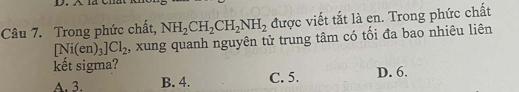 Trong phức chất, NH_2CH_2CH_2NH_2 được viết tắt là en. Trong phức chất
□ Ni(e1 1 )_3]Cl_2 , xung quanh nguyên tử trung tâm có tối đa bao nhiêu liên
kết sigma?
A. 3. B. 4. C. 5. D. 6.