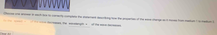 Choose one answer in each box to correctly complete the statement describing how the properties of the wave change as it moves from medium 1 to medium 2. 
As the speed -_ of the wave decreases, the wavelength ■_ of the wave decreases. 
Clear All