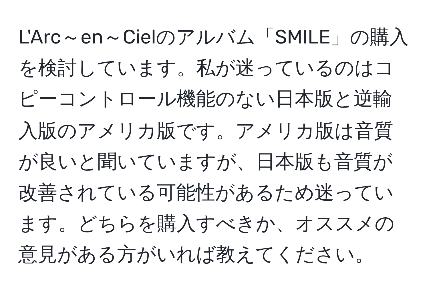 L'Arc～en～Cielのアルバム「SMILE」の購入を検討しています。私が迷っているのはコピーコントロール機能のない日本版と逆輸入版のアメリカ版です。アメリカ版は音質が良いと聞いていますが、日本版も音質が改善されている可能性があるため迷っています。どちらを購入すべきか、オススメの意見がある方がいれば教えてください。