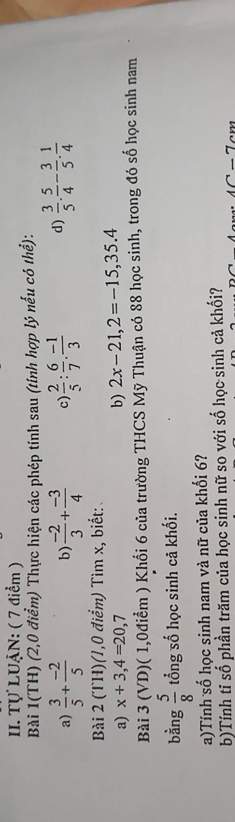 Tự LUẠN: ( 7 điểm ) 
Bài 1(TH) (2,0 điểm) Thực hiện các phép tính sau (tính hợp lý nếu có thể): 
a)  3/5 + (-2)/5   (-2)/3 + (-3)/4   2/5 : 6/7 . (-1)/3 
b) 
c) 
d)  3/5 . 5/4 - 3/5 .  1/4 
Bài 2 (TH)(1,0 điểm) Tìm x, biết: 
a) x+3,4=20,7 b) 2x-21, 2=-15,35.4
Bài 3 (VD)( 1,0điểm ) Khối 6 của trường THCS Mỹ Thuận có 88 học sinh, trong đó số học sinh nam 
bằng  5/8  tổng số học sinh cả khối. 
a)Tính số học sinh nam và nữ của khối 6? 
b)Tính tỉ số phần trăm của học sinh nữ so với số học sinh cả khối?