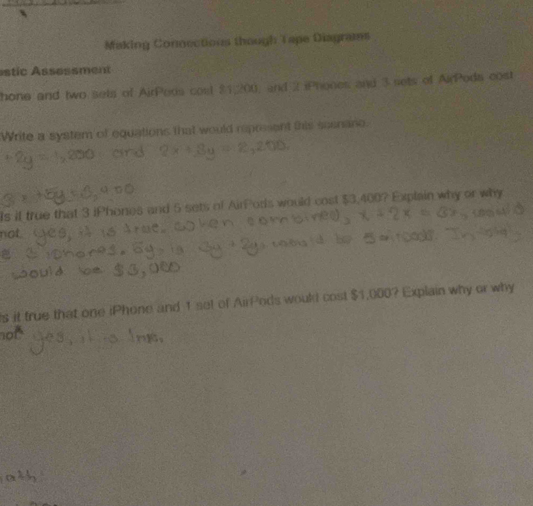 Making Connections though Tape Diagrams 
estic Assessment 
hone and two sets of AirPeds cost $1,200, and 2 iPhones and 3 sets of AirPods cost 
Write a system of equations that would represent this seenano. 
Is it true that 3 iPhones and 5 sets of AirPods would cost $3,400? Explain why or why 
not. 
s it true that one iPhone and 1 set of AirPods would cost $1,000? Explain why or why