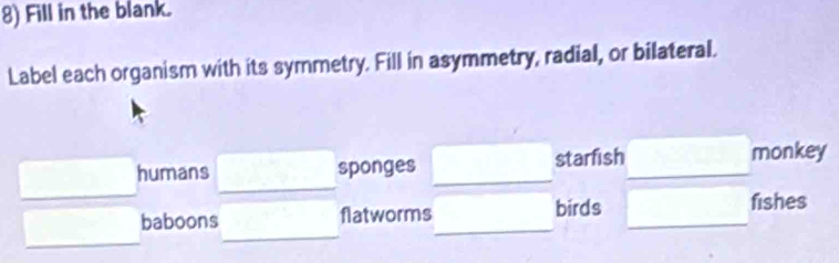 Fill in the blank.
Label each organism with its symmetry. Fill in asymmetry, radial, or bilateral.
_
humans sponges starfish monkey
_
baboons flatworms birds fishes