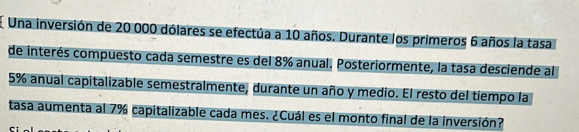 Una inversión de 20 000 dólares se efectúa a 10 años. Durante los primeros 6 años la tasa 
de interés compuesto cada semestre es del 8% anual. Posteriormente, la tasa desciende al
5% anual capitalizable semestralmente, durante un año y medio. El resto del tiempo la 
tasa aumenta al 7% capitalizable cada mes. ¿Cuál es el monto final de la inversión?