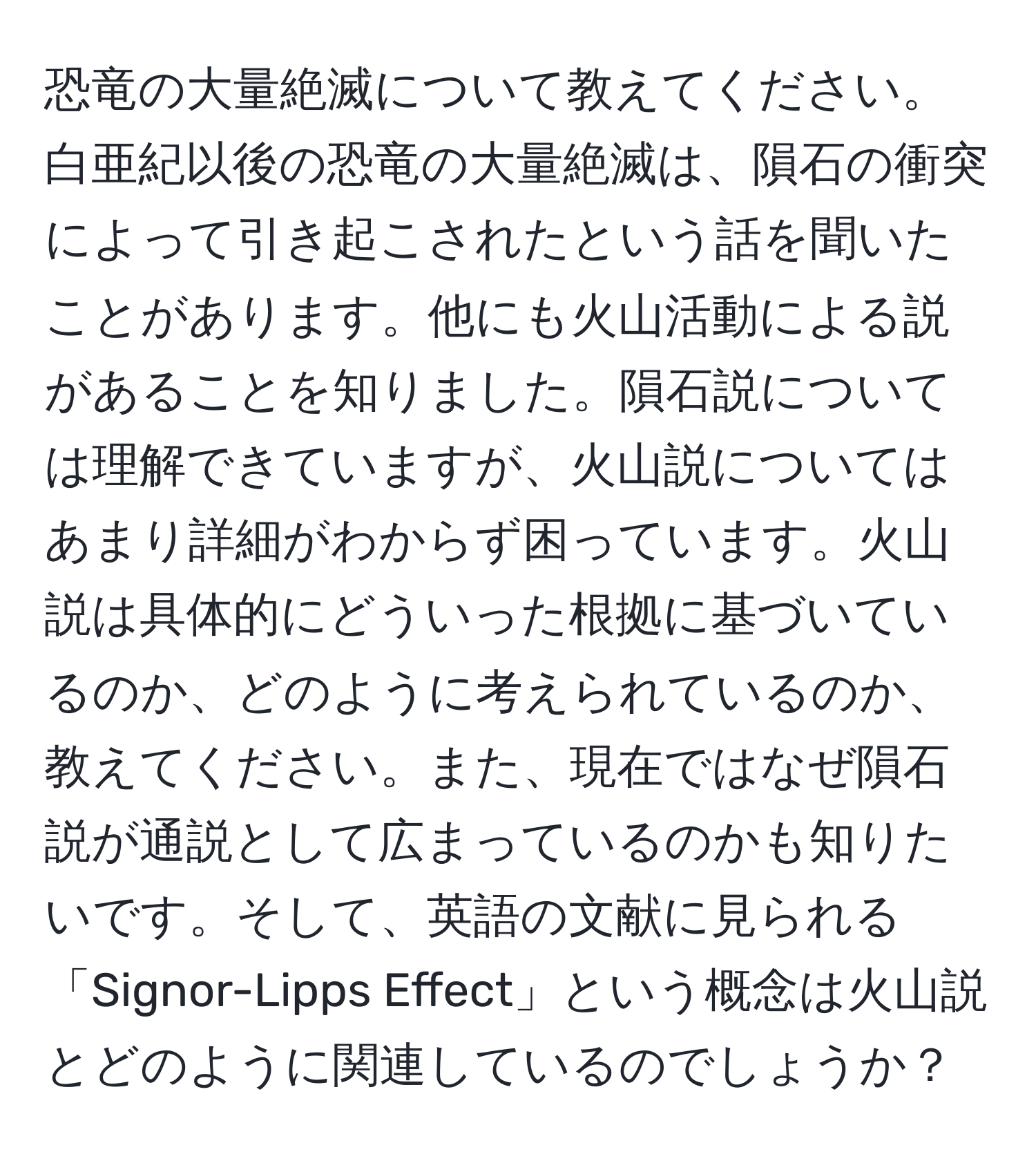 恐竜の大量絶滅について教えてください。白亜紀以後の恐竜の大量絶滅は、隕石の衝突によって引き起こされたという話を聞いたことがあります。他にも火山活動による説があることを知りました。隕石説については理解できていますが、火山説についてはあまり詳細がわからず困っています。火山説は具体的にどういった根拠に基づいているのか、どのように考えられているのか、教えてください。また、現在ではなぜ隕石説が通説として広まっているのかも知りたいです。そして、英語の文献に見られる「Signor-Lipps Effect」という概念は火山説とどのように関連しているのでしょうか？