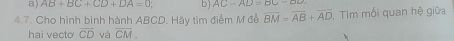 a) AB+BC+CD+DA=0 : b) AC-AD=BC-DD
4.7. Cho hình bình hành ABCD. Hãy tìm điểm M để overline BM=overline AB+overline AD , Tim mối quan hệ giữa
hai vecto vector CD và overline CM.