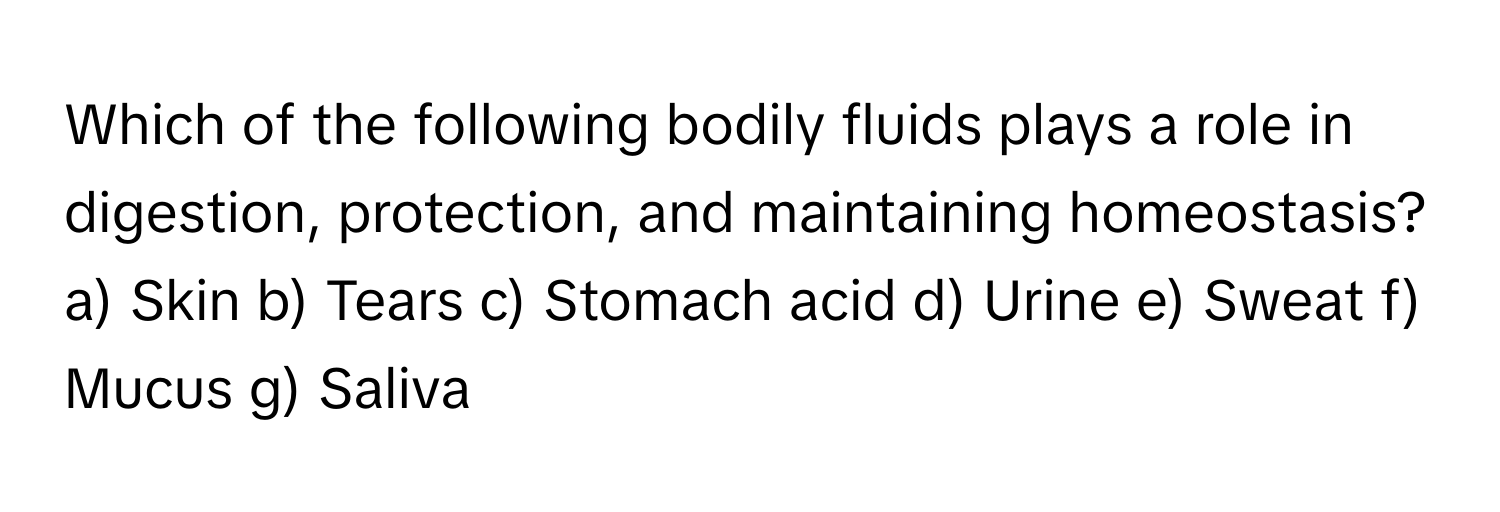 Which of the following bodily fluids plays a role in digestion, protection, and maintaining homeostasis?

a) Skin b) Tears c) Stomach acid d) Urine e) Sweat f) Mucus g) Saliva