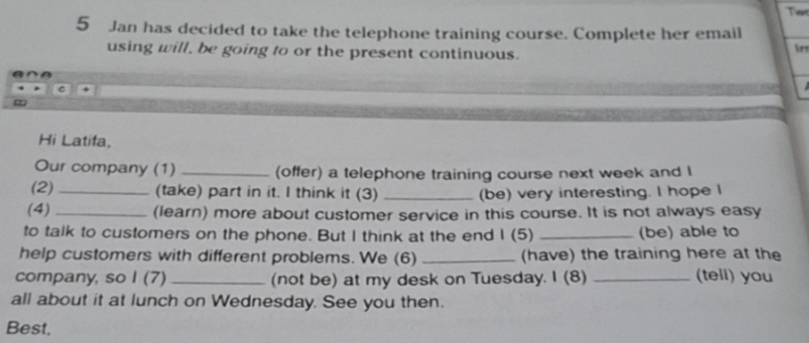 Jan has decided to take the telephone training course. Complete her email 
using will, be going to or the present continuous. 
C 
Hi Latifa, 
Our company (1) _(offer) a telephone training course next week and I 
(2) _(take) part in it. I think it (3) _(be) very interesting. I hope I 
(4) _(learn) more about customer service in this course. It is not always easy 
to talk to customers on the phone. But I think at the end 1 (5) _(be) able to 
help customers with different problems. We (6) _(have) the training here at the 
company, so I (7) _(not be) at my desk on Tuesday. I (8) _(tell) you 
all about it at lunch on Wednesday. See you then. 
Best,