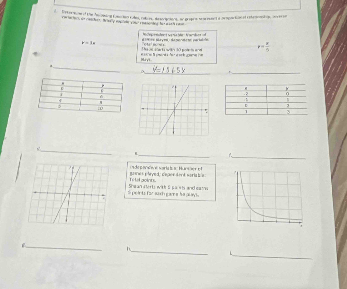 Determine if the following function rules, tables, descriptions, or graphs represent a proportional relationship, inverse
variation, or neither. Briefly explain your reasoning for each case
Independent variable: Number of
games played; dependent variable:
y=3x Total points.
Shaun starts with 10 points and
y= x/5 
earns 5 points for each game he
plays.
_
b._
_C
_d
e._
f._
Independent variable; Number of
games played; dependent variable:
Total points.
Shaun starts with 0 points and earns
5 points for each game he plays.
_8
h._
1._